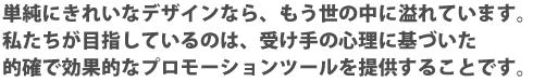 単純にきれいなデザインなら、もう世界の中にあふれています。私たちが目指しているのは、受け手の心理に基づいた的確で効果的なプロモーションつるーるを提供することです。